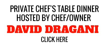 Private Chef's Table Dinner Hosted by Chef/Owner David Dragani click here
